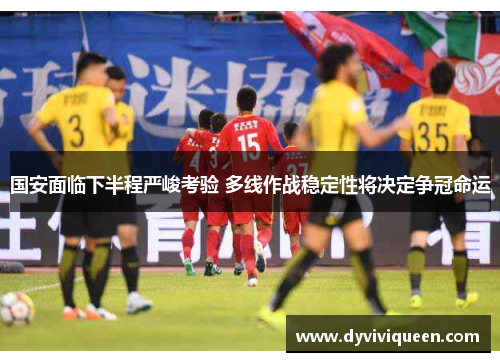 国安面临下半程严峻考验 多线作战稳定性将决定争冠命运