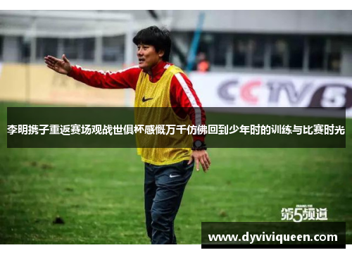 李明携子重返赛场观战世俱杯感慨万千仿佛回到少年时的训练与比赛时光