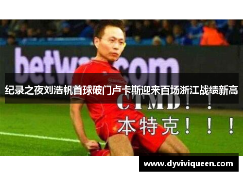 纪录之夜刘浩帆首球破门卢卡斯迎来百场浙江战绩新高