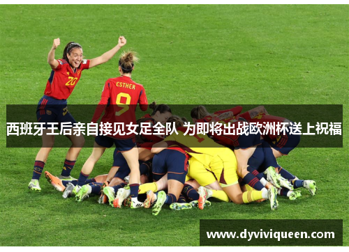 西班牙王后亲自接见女足全队 为即将出战欧洲杯送上祝福