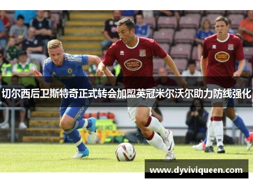 切尔西后卫斯特奇正式转会加盟英冠米尔沃尔助力防线强化